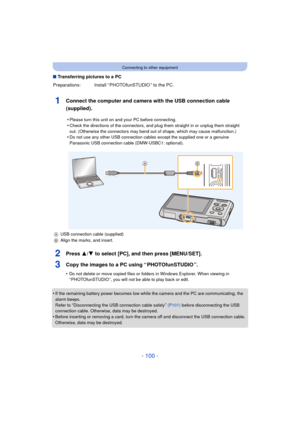 Page 100- 100 -
Connecting to other equipment
∫Transferring pictures to a PC
1Connect the computer and camera with the USB connection cable 
(supplied).
2Press 3/ 4 to select [PC], and then press [MENU/SET].
3Copy the images to a PC using “ PHOTOfunSTUDIO ”.
•Do not delete or move copied files or folders in Windows Explorer. When viewing in 
“ PHOTOfunSTUDIO ”, you will not be able to play back or edit.
•If the remaining battery power becomes low while  the camera and the PC are communicating, the 
alarm beeps....