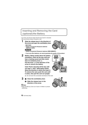 Page 16VQT4H46 (ENG)16
Inserting and Removing the Card 
(optional)/the Battery
•Turn this unit off and confirm that the lens barrel is retracted.•We recommend using a Panasonic card.
1Slide the release lever in the direction of 
the arrow and open the card/battery door.
(DMC-FZ200) •Always use genuine Panasonic batteries 
(DMW-BLC12PP).
(DMC-FZ60) •Always use genuine Panasonic batteries (DMW-BMB9PP).
•If you use other batteries, we cannot guarantee the quality of this product.
2Battery: Being careful about the...