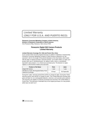 Page 36VQT4H46 (ENG)36
Limited Warranty 
(ONLY FOR U.S.A. AND PUERTO RICO)
Panasonic Consumer Marketing Company of North America,
Division of Panasonic Corporation of North America
One Panasonic Way, Secaucus, New Jersey 07094
Panasonic Digital Still Camera ProductsLimited Warranty
Limited Warranty Coverage (For USA and Puerto Rico Only) 
If your product does not work properly because of a defect in materials or workmanship, 
Panasonic Consumer Marketing Company of North America (referred to as “the...