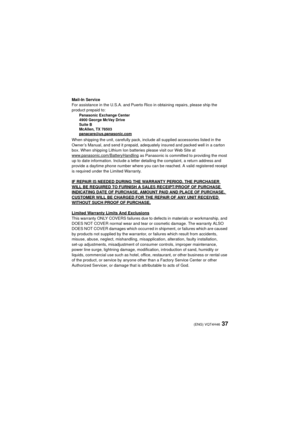 Page 3737(ENG) VQT4H46
Mail-In Service
For assistance in the U.S.A. and Puerto Rico in obtaining repairs, please ship the 
product prepaid to:
Panasonic Exchange Center
4900 George McVay Drive
Suite B
McAllen, TX 78503
panacare
@us.panasonic.com
When shipping the unit, carefully pack, include all supplied accessories listed in the 
Owner’s Manual, and send it prepaid, adequately insured and packed well in a carton 
box. When shipping Lithium Ion batteries please visit our Web Site at...