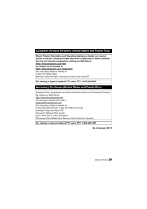 Page 3939(ENG) VQT4H46
As of January 2012
Customer Services Directory (United States and Puerto Rico)
Obtain Product Information and Operating Assistance; locate your nearest 
Dealer or Service Center; purchase Parts and Accessories; or make Customer 
Service and Literature requests by visiting our Web Site at:
http://www.panasonic.com/help
or, contact us via the web at:
http://www.panasonic.com/contactinfo
You may also contact us directly at:
1-800-211-PANA (7262)
Monday-Friday 9am-9pm, Saturday-Sunday...