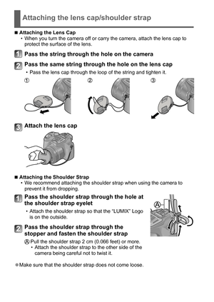 Page 1212   VQT5B59 (ENG)
Attaching the lens cap/shoulder strap
 ■Attaching the Lens Cap • When you turn the camera off or carry the camera, attach the lens cap to 
protect the surface of the lens.
Pass the string through the hole on the camera
Pass the same string through the hole on the lens cap
 • Pass the lens cap through the loop of the string and tighten it.
Attach the lens cap
 ■Attaching the Shoulder Strap • W e recommend attaching the shoulder strap when using the camera to 
prevent it from dropping....