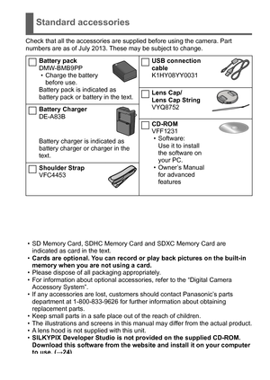 Page 9 (ENG) VQT5B59   9
Standard accessories
Check that all the accessories are supplied before using the camera. Part 
numbers are as of July 2013. These may be subject to change.
Battery pack
DMW-BMB9PP
 • Charge the battery before use.
Battery pack is indicated as 
battery pack or battery in the text.
Battery Charger
DE-A83B
Battery charger is indicated as 
battery charger or charger in the 
text.
Shoulder Strap
VFC4453
USB connection 
cable
K1HY08YY0031
Lens Cap/ 
Lens Cap String
VYQ8752
CD-ROM
VFF1231
 •...