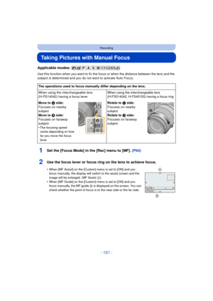 Page 101- 101 -
Recording
Taking Pictures with Manual Focus
Applicable modes: 
Use this function when you want to fix the focus or when the distance between the lens and the 
subject is determined and you do not want to activate Auto Focus.
1Set the [Focus Mode] in the [Rec] menu to [MF]. (P64)
2Use the focus lever or focus ring on the lens to achieve focus.
•When [MF Assist] on the [Custom] menu is set to [ON] and you 
focus manually, the display will switch to the assist screen and the 
image will be enlarged....