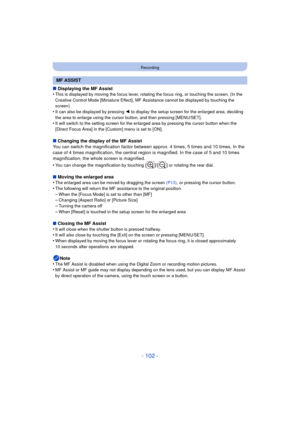 Page 102- 102 -
Recording
∫Displaying the MF Assist
•This is displayed by moving the focus lever, rotating the focus ring, or touching the screen. (In the 
Creative Control Mode [Miniature Effect], MF Assistance cannot be displayed by touching the 
screen)
•It can also be displayed by pressing  2 to display the setup screen for the enlarged area, deciding 
the area to enlarge using the cursor button, and then pressing [MENU/SET].
•It will switch to the setting screen for the enlarged area by pressing the cursor...