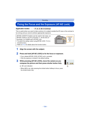 Page 104- 104 -
Recording
Fixing the Focus and the Exposure (AF/AE Lock)
Applicable modes: 
This is useful when you want to take a picture of a subject outside the AF area or the contrast is 
too strong and you cannot ac hieve appropriate exposure.
1Align the screen with the subject.
2Press and hold [AF/AE LOCK] to fix the focus or exposure.
•If you release [AF/AE LOCK], AF/AE Lock is canceled.
•Only the exposure is locked in the default setting.
3While pressing [AF/AE LOCK], move the camera as you 
compose the...