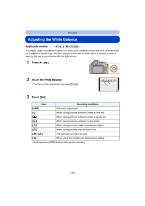Page 106- 106 -
Recording
Adjusting the White Balance
Applicable modes: 
In sunlight, under incandescent lights or in other such conditions where the color of white takes 
on a reddish or bluish tinge, this item adjusts to the color of white which is closest to what is 
seen by the eye in accordance with the light source.
1Press 1 ().
2Touch the White Balance.
•The item can be switched by touching [ ]/[ ].
3Touch [Set].
¢ It will operate as [AWB] during motion picture recording.
ItemRecording conditions
[AWB]...
