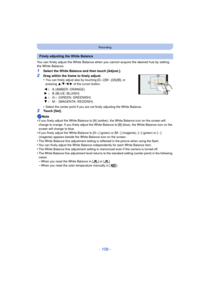 Page 109- 109 -
Recording
You can finely adjust the White Balance when you cannot acquire the desired hue by setting 
the White Balance.
1Select the White Balance and then touch [Adjust.].
2Drag within the frame to finely adjust.
•You can finely adjust also by touching [G _]/[M`]/[A]/[B], or 
pressing  3/4/2/1  of the cursor button.
•Select the center point if you are not finely adjusting the White Balance.
3Touch [Set].
Note
•
If you finely adjust the White Balance to [A] (a mber), the White Balance icon on the...