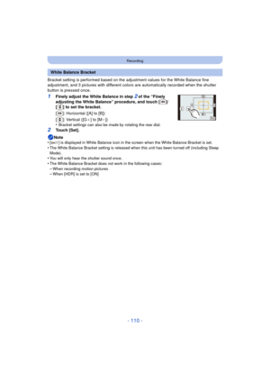 Page 110- 110 -
Recording
Bracket setting is performed based on the adjustment values for the White Balance fine 
adjustment, and 3 pictures with different colors  are automatically recorded when the shutter 
button is pressed once.
1Finely adjust the White Balance in step 2 of the “Finely 
adjusting the White Balance” procedure, and touch [ ]/
[ ] to set the bracket.
[ ]: Horizontal ([A] to [B])
[]: Vertical ([G _] to [M
j])
•Bracket settings can also be made by rotating the rear dial.
2Touch [Set].
Note
•
[ ]...