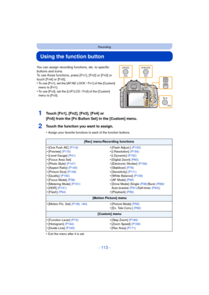 Page 113- 113 -
Recording
Using the function button
You can assign recording functions, etc. to specific 
buttons and icons.
To use those functions, press [Fn1], [Fn2] or [Fn3] or 
touch [Fn4] or [Fn5].
•
To use [Fn1], set the [AF/AE LOCK / Fn1] of the [Custom] 
menu to [Fn1].
•To use [Fn3], set the [LVF/LCD / Fn3] of the [Custom] 
menu to [Fn3].
1Touch [Fn1], [Fn2], [Fn3], [Fn4] or 
[Fn5] from the [Fn Button Set] in the [Custom] menu.
2Touch the function you want to assign.
•Assign your favorite functions to...