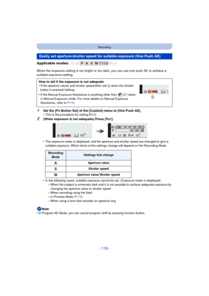 Page 116- 116 -
Recording
Applicable modes: 
When the exposure setting is too bright or too dark, you can use one push AE to achieve a 
suitable exposure setting.
•
The exposure meter is displayed, and the aperture and shutter speed are changed to give a 
suitable exposure. Which items of the settings change will depend on the Recording Mode.
•In the following cases, suitable exposure cannot be set. (Exposure meter is displayed)–When the subject is extremely dark and it is not possible to achieve adequate...