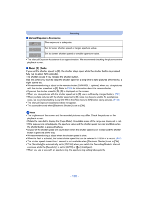 Page 120- 120 -
Recording
∫Manual Exposure Assistance
•
The Manual Exposure Assistance is an approximation. We recommend checking the pictures on the 
playback screen.
∫ About [B] (Bulb)
If you set the shutter speed to [B], the shutter stays open while the shutter button is pressed 
fully (up to about 120 seconds).
The shutter closes if you release the shutter button.
Use this when you want to keep the shutter open for a long time to take pictures of fireworks, a 
night scene etc.
•
We recommend using a tripod...
