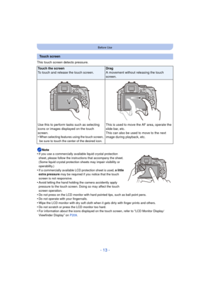 Page 13- 13 -
Before Use
This touch screen detects pressure.Note
•
If you use a commercially available liquid crystal protection 
sheet, please follow the instructions that accompany the sheet. 
(Some liquid crystal protection sheets may impair visibility or 
operability.)
•If a commercially available LCD protection sheet is used,  a little 
extra pressure  may be required if you notice that the touch 
screen is not responsive.
•Avoid letting the hand holding the camera accidently apply 
pressure to the touch...