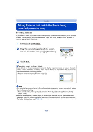 Page 121- 121 -
Recording
Taking Pictures that match the Scene being 
recorded
 (Scene Guide Mode)
Recording Mode: 
If you select a scene to suit the subject and recording conditions with reference to the example 
images, the camera will set optimal exposure, color, and focus, allowing you to record in a 
manner appropriate to the scene.
1Set the mode dial to  [ ].
2Drag the example images to select a screen.
•You can also select the scene by dragging the slide bar  A.
3Touch [Set].
Note
•The following items...