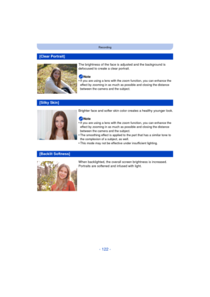 Page 122- 122 -
Recording
[Clear Portrait]
The brightness of the face is adjusted and the background is 
defocused to create a clear portrait.
Note
•
If you are using a lens with the zoom function, you can enhance the 
effect by zooming in as much as possible and closing the distance 
between the camera and the subject.
[Silky Skin]
Brighter face and softer skin color creates a healthy younger look.
Note
•
If you are using a lens with the zoom function, you can enhance the 
effect by zooming in as much as...