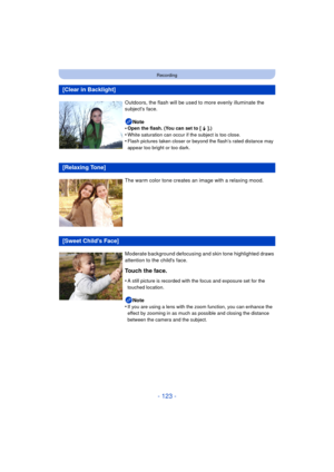 Page 123- 123 -
Recording
[Clear in Backlight]
Outdoors, the flash will be used to more evenly illuminate the 
subjects face.Note
•
Open the flash. (You can set to [  ‰ ].)•White saturation can occur if the subject is too close.•Flash pictures taken closer or beyond the flash’s rated distance may 
appear too bright or too dark.
[Relaxing Tone]
The warm color tone creates an image with a relaxing mood.
[Sweet Childs Face]
Moderate background defocusing and skin tone highlighted draws 
attention to the childs...