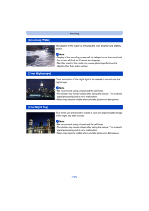 Page 125- 125 -
Recording
[Glistening Water]
The glisten of the water is enhanced to look brighter and slightly 
bluish.Note
•
Display of the recording screen will be delayed more than usual and 
the screen will look as if frames are dropping.
•Star filter used in this mode may cause glistening effects on the 
objects other than water surface.
[Clear Nightscape]
Color saturation of the night light is increased to accentuate the 
nightscape.
Note
•
We recommend using a tripod and the self-timer.
•The shutter may...