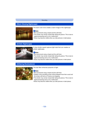 Page 126- 126 -
Recording
[Warm Glowing Nightscape]
The warm color tone creates a warm image of the nightscape.Note
•
We recommend using a tripod and the self-timer.
•The shutter may remain closed after taking the picture. This is due to 
signal processing and is not a malfunction.
•Noise may become visible when you take pictures in dark places.
[Artistic Nightscape]
A slow shutter speed captures light trails that can creates an 
artistic nightscape.
Note
•
We recommend using a tripod and the self-timer.
•The...