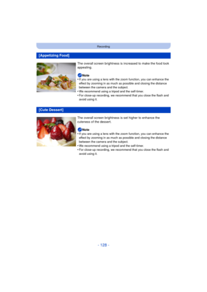 Page 128- 128 -
Recording
[Appetizing Food]
The overall screen brightness is increased to make the food look 
appealing.
Note
•
If you are using a lens with the zoom function, you can enhance the 
effect by zooming in as much as possible and closing the distance 
between the camera and the subject.
•We recommend using a tripod and the self-timer.•For close-up recording, we recommend that you close the flash and 
avoid using it.
[Cute Dessert]
The overall screen brightness  is set higher to enhance the 
cuteness...