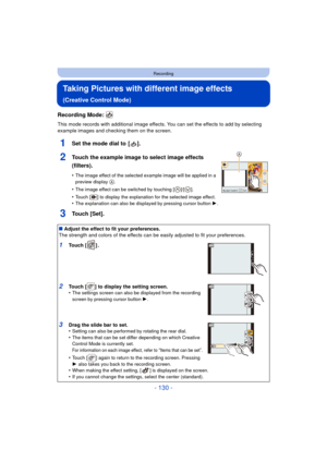 Page 130- 130 -
Recording
Taking Pictures with different image effects 
(Creative Control Mode)
Recording Mode: 
This mode records with additional image effects. You can set the effects to add by selecting 
example images and checking them on the screen.
1Set the mode dial to  [ ].
2Touch the example image to select image effects 
(filters).
•The image effect of the selected example image will be applied in a 
preview display A.
•The image effect can be switched by touching [ ]/[ ].
•Touch [ ] to display the...