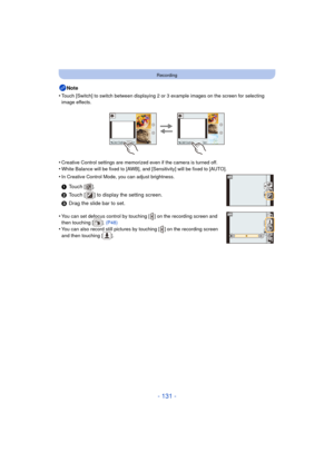 Page 131- 131 -
Recording
Note
•
Touch [Switch] to switch between displaying 2 or 3 example images on the screen for selecting 
image effects.
•Creative Control settings are memorized even if the camera is turned off.
•White Balance will be fixed to [AWB], and  [Sensitivity] will be fixed to [AUTO].
•In Creative Control Mode, you can adjust brightness.
•You can set defocus control by touching [ ] on the recording screen and 
then touching [ ]. (P48)
•You can also record still pictures by touching [ ] on the...