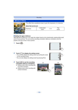 Page 135- 135 -
Recording
This effect blurs peripheral areas to give the impression of a diorama.
∫ Setting the type of defocus
With [Miniature Effect] you can make the subject stand out by intentionally creating defocused 
and in-focus portions. You can set the recording  orientation (defocus orientation) and the 
position and size of the in-focus portion.
1Touch [ ] .
2Touch [ ] to display the setting screen.
•You can also display the setting screen by touching the screen 
on the recording screen.
•You can...