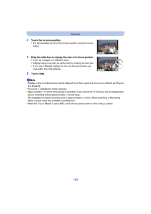 Page 136- 136 -
Recording
Note
•Display of the recording screen will  be delayed more than usual and the  screen will look as if frames 
are dropping.
•No sound is recorded in motion pictures.•Approximately 1/10 of the time period is recorded. (If you record for 10 minutes, the resulting motion 
picture recording will be approximately 1 minute long.)
The displayed available recording time is approximately 10 times. When switching to Recording 
Mode, please check the available recording time.
•When the [Focus...