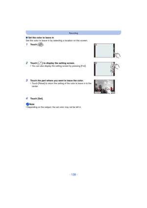 Page 138- 138 -
Recording
∫Set the color to leave in
Set the color to leave in by selecting a location on the screen.
1Touch [ ] .
2Touch [ ] to display the setting screen.
•You can also display the setting screen by pressing [Fn2].
3Touch the part where you want to leave the color.
•Touch [Reset] to return the setting of the color to leave in to the 
center.
4Touch [Set].
Note
•
Depending on the subject, the set color may not be left in.
1CLR 1CLR
1CLR 1CLR
6HW
5HVHW 
