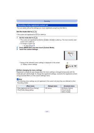 Page 141- 141 -
Recording
 You can easily call up the settings you have registered using [Cust.Set Mem.].
Set the mode dial to [ ].
•The custom set registered for [ ] is called up.
1Set the mode dial to [ ].
•
The custom set registered for [ ], [ ] or [ ] is called up. The most recently used 
custom set is called up.
•To change a custom set> To steps 
2 and 3.
2Press [MENU/SET] and then touch [Custom Mode].3Touch the custom settings.
•
Saving of the selected custom settings is displayed on the screen.
A Display...