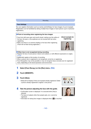 Page 143- 143 -
Recording
You can register information such as names and birthdays for face images of up to 6 people.
Registration can be facilitated by taking multiple face images of each person (up to 3 pictures/
registration).
1Select [Face Recog.] on the [Rec] menu.  (P64)
2Touch [MEMORY].
3Touch [New].
•[New] will not display if there are 6 people already registered. Delete 
a person already registered to register a new person.
4Take the picture adjusting the face with the guide.
•Confirmation screen is...