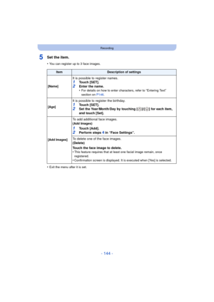 Page 144- 144 -
Recording
5Set the item.
•You can register up to 3 face images.
•Exit the menu after it is set.
ItemDescription of settings
[Name]
It is possible to register names.1Touch [SET].
2Enter the name.
•For details on how to enter characters, refer to “Entering Text” 
section on  P146.
[Age]
It is possible to register the birthday.
1Touch [SET].2Set the Year/Month/Day by touching [ ]/[ ] for each item, 
and touch [Set].
[Add Images]
To add additional face images.
(
Add Images)
1Touch [Add].2Perform...