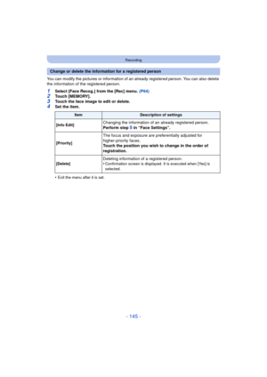 Page 145- 145 -
Recording
You can modify the pictures or information of an already registered person. You can also delete 
the information of the registered person.
1Select [Face Recog.] from the [Rec] menu. (P64)2Touch [MEMORY].
3Touch the face image to edit or delete.4Set the item.
•
Exit the menu after it is set.
Change or delete the information for a registered person
ItemDescription of settings
[Info Edit]
Changing the information of an already registered person.
Perform step 
5 in “Face Settings”....
