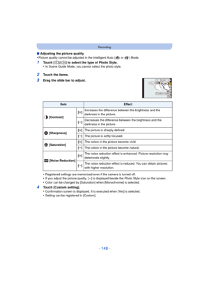 Page 148- 148 -
Recording
∫Adjusting the picture quality
•Picture quality cannot be adjusted in the Intelligent Auto (  or  ) Mode.
1Touch [ ]/[ ] to select the type of Photo Style.
•In Scene Guide Mode, you cannot select the photo style.
2Touch the items.
3Drag the slide bar to adjust.
•
Registered settings are memorized even if the camera is turned off.•If you adjust the picture quality, [_ ] is displayed beside the Photo Style icon on the screen.
•Color can be changed by [Saturation] when [Monochrome] is...
