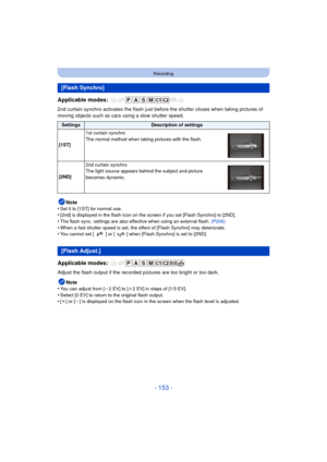 Page 153- 153 -
Recording
Applicable modes: 
2nd curtain synchro activates the flash just before the shutter closes when taking pictures of 
moving objects such as cars using a slow shutter speed.
Note
•
Set it to [1ST] for normal use.•[2nd] is displayed in the flash icon on the screen if you set [Flash Synchro] to [2ND].
•The flash sync. settings are also effective when using an external flash.  (P206)•When a fast shutter speed is set, the effect of [Flash Synchro] may deteriorate.•You cannot set [ ] or [ ]...