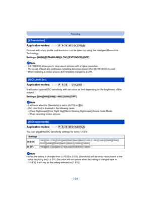 Page 154- 154 -
Recording
Applicable modes: 
Pictures with sharp profile and resolution can be taken by using the Intelligent Resolution 
Technology.
Settings: [HIGH]/[STANDARD]/[LOW]/[EXTENDED]/[OFF]Note
•
[EXTENDED] allows you to take natural pictures with a higher resolution.•The speed of burst and continuous recording becomes slower when [EXTENDED] is used.
•When recording a motion picture, [EXTENDED] changes to [LOW].
Applicable modes: 
It will select optimal ISO sensitivity with set value as limit...