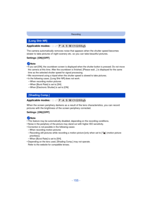 Page 155- 155 -
Recording
Applicable modes: 
The camera automatically removes noise that appears when the shutter speed becomes 
slower to take pictures of night scenery etc. so you can take beautiful pictures.
Settings: [ON]/[OFF]
Note
•
If you set [ON], the countdown screen is displayed when the shutter button is pressed. Do not move 
the camera at this time. After the countdown is finished, [Please wait...] is displayed for the same 
time as the selected shutter speed for signal processing.
•We recommend...