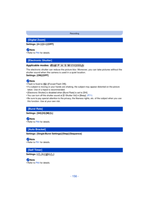 Page 156- 156 -
Recording
Settings: [4t]/[2 t]/[OFF]
Note
•
Refer to P80  for details.
Applicable modes: 
The electronic shutter can reduce the picture blur . Moreover, you can take pictures without the 
shutter sound when the camera is used in a quiet location.
Settings: [ON]/[OFF]
Note
•
Flash is fixed to [ Œ] ([Forced Flash Off]).•If a subject is moving or your hands are shakin g, the subject may appear distorted on the picture 
taken. Use of a tripod is recommended.
•[Electronic Shutter] is disabled when...