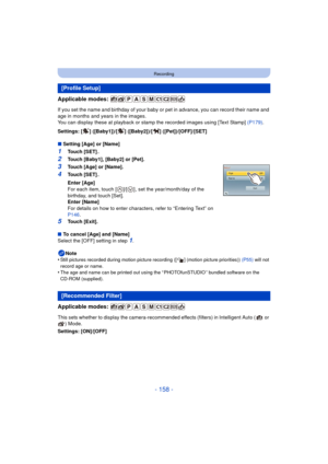 Page 158- 158 -
Recording
Applicable modes: 
If you set the name and birthday of your baby or pet in advance, you can record their name and 
age in months and years in the images.
You can display these at playback or stamp the recorded images using [Text Stamp]  (P179).
Settings: [ ] ([Baby1])/[ ] ([Baby2])/[ ] ([Pet])/[OFF]/[SET]
∫ Setting [Age] or [Name]
1Touch [SET] .
2Touch [Baby1], [Baby2] or [Pet].
3Touch [Age] or [Name].
4Touch [SET] .
5Touch [Exit].
∫ To cancel [Age] and [Name]
Select the [OFF] setting...