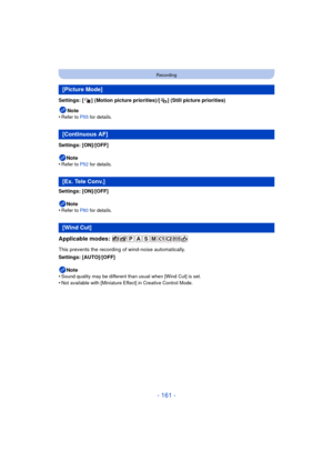 Page 161- 161 -
Recording
Settings: [ ] (Motion picture priorities)/[ ] (Still picture priorities)Note
•
Refer to P55  for details.
Settings: [ON]/[OFF]
Note
•
Refer to P52  for details.
Settings: [ON]/[OFF]
Note
•
Refer to P80  for details.
Applicable modes: 
This prevents the recording of wind-noise automatically.
Settings: [AUTO]/[OFF]
Note
•
Sound quality may be different than usual when [Wind Cut] is set.
•Not available with [Miniature Effect] in Creative Control Mode.
[Picture Mode]
[Continuous AF]
[Ex....