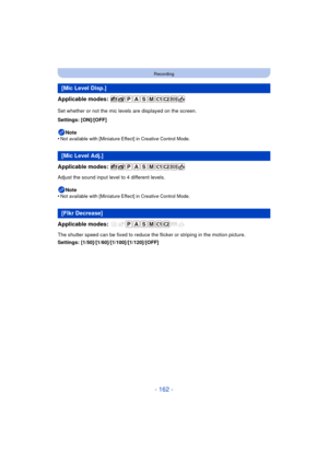 Page 162- 162 -
Recording
Applicable modes: 
Set whether or not the mic levels are displayed on the screen.
Settings: [ON]/[OFF]Note
•
Not available with [Miniature Effect] in Creative Control Mode.
Applicable modes: 
Adjust the sound input level to 4 different levels.
Note
•
Not available with [Miniature Effect] in Creative Control Mode.
Applicable modes: 
The shutter speed can be fixed to reduce the flicker or striping in the motion picture.
Settings: [1/50]/[1/60]/[1/100]/[1/120]/[OFF]
[Mic Level Disp.]
[Mic...