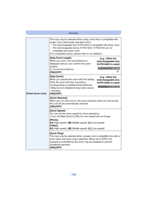 Page 169- 169 -
Recording
[Power Zoom Lens]
This may only be selected when using a lens that is compatible with 
power zoom (electrically operated zoom).–
The interchangeable lens (H-PS14042) is compatible with power zoom.–The interchangeable lenses (H-FS014042, H-FS45150) are not 
compatible with power zoom.
(For compatible lenses, please refer to our website.)
[Disp Focal Length]:
When you zoom, the focal distance is 
displayed and you can confirm the zoom 
position.
A Current focal distance
[ON]/[OFF] [e.g.:...