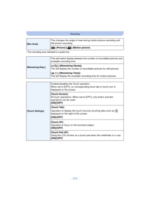 Page 171- 171 -
Recording
•The recording area indicated is a guide line.
[Rec Area]
This changes the angle of view during motion picture recording and 
still picture recording.
[!]
 (Picture)/[ ] (Motion picture)
[Remaining Disp.]
This will switch display between the number of recordable pictures and 
available recording time.
[]
 ([Remaining Shots]):
This will display the number of recordable pictures for still pictures.
[]
 ([Remaining Time]):
This will display the available recording time for motion...