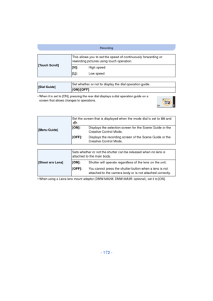 Page 172- 172 -
Recording
•When it is set to [ON], pressing the rear dial displays a dial operation guide on a 
screen that allows changes to operations.
•When using a Leica lens mount adaptor (DMW-MA2M, DMW-MA3R: optional), set it to [ON].
[Touch Scroll]
This allows you to set the speed of continuously forwarding or 
rewinding pictures using touch operation.
[
H]: High speed
[L]: Low speed
[Dial Guide]Set whether or not to display the dial operation guide.
[ON]/[OFF]
[Menu Guide]
Set the screen that is...