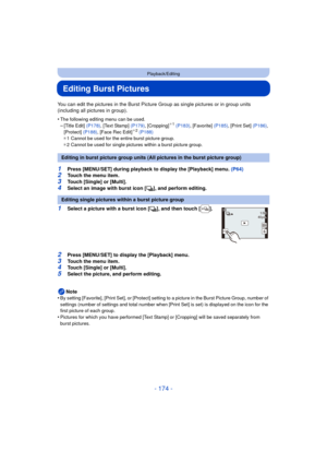 Page 174- 174 -
Playback/Editing
Editing Burst Pictures
You can edit the pictures in the Burst Picture Group as single pictures or in group units 
(including all pictures in group).
•
The following editing menu can be used.–[Title Edit] (P178), [Text Stamp]  (P179), [Cropping]¢1 (P183) , [Favorite]  (P185), [Print Set]  (P186), 
[Protect]  (P188), [Face Rec Edit]¢2 (P188)
¢ 1 Cannot be used for the entire burst picture group.
¢ 2 Cannot be used for single pictures within a burst picture group.
1Press [MENU/SET]...