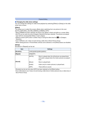 Page 176- 176 -
Playback/Editing
∫Changing the slide show settings
You can change the settings for slide show playback by selecting [Effect] or [Setup] on the slide 
show menu screen.
[Effect]
This allows you to select the screen effects when switching from one picture to the next.
[AUTO], [NATURAL], [SLOW], [SWING], [URBAN], [OFF]
•
When [URBAN] has been selected, the picture may appear in black and white as a screen effect.•[AUTO] can be used only when [Category Selection] has been selected. The pictures are...