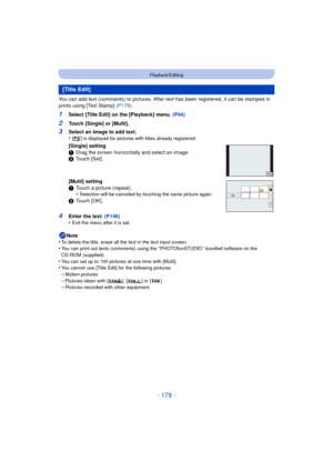 Page 178- 178 -
Playback/Editing
You can add text (comments) to pictures. After text has been registered, it can be stamped in 
prints using [Text Stamp] (P179).
1Select [Title Edit] on the [Playback] menu.  (P64)
2Touch [Single] or [Multi].
4Enter the text. (P146)
•Exit the menu after it is set.
Note
•To delete the title, erase all the text in the text input screen.•You can print out texts (comments) using the “ PHOTOfunSTUDIO ” bundled software on the 
CD-ROM (supplied).
•You can set up to 100 pictures at one...