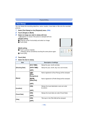 Page 179- 179 -
Playback/Editing
You can stamp the recording date/time, name, location, travel date or title onto the recorded 
pictures.
1Select [Text Stamp] on the [Playback] menu. (P64)
2Touch [Single] or [Multi].
4Touch [Set].
5Select the item to stamp.
[Text Stamp]
3Select an image you wish to stamp with text.
•[‘ ] appears on screen if the picture is stamped with text.
[Single] setting
1 Drag the screen horizontally and select an image.
2 Touch [Set].
[Multi] setting
1 Touch a picture (repeat).
•
Selection...
