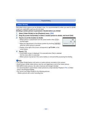 Page 181- 181 -
Playback/Editing
Recorded motion picture can be divided in two. It is recommended for when you want to divide 
a part you need with a part you do not need.
Dividing a motion picture is permanent. Decide before you divide!
1Select [Video Divide] on the [Playback] menu. (P64)
2Drag the screen horizontally to select a motion picture to divide, and touch [Set].
Note
•
The [Video Divide] feature only works on motion pictures recorded on this camera.
•Avoid trying to divide motion  picture near the...