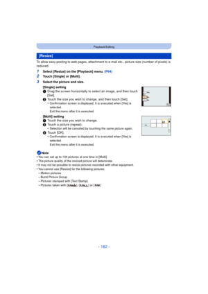 Page 182- 182 -
Playback/Editing
To allow easy posting to web pages, attachment to e-mail etc., picture size (number of pixels) is 
reduced.
1Select [Resize] on the [Playback] menu. (P64)
2Touch [Single] or [Multi].
Note
•
You can set up to 100 pictures at one time in [Multi].
•The picture quality of the resized picture will deteriorate.•It may not be possible to resize pictures recorded with other equipment.•You cannot use [Resize] for the following pictures.
–Motion pictures–Burst Picture Group–Pictures...