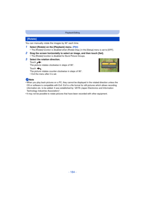 Page 184- 184 -
Playback/Editing
You can manually rotate the images by 90o each time.
1Select [Rotate] on the [Playback] menu. (P64)
•The [Rotate] function is disabled when [Rotate Disp.] in the [Setup] menu is set to [OFF].
2Drag the screen horizontally to select an image, and then touch [Set].
•The [Rotate] function is disabled for Burst Picture Groups.
3Select the rotation direction.
Touch :
The picture rotates clockwise in steps of 90 o.
Touch :
The picture rotates counter-clockwise in steps of 90 o.
•
Exit...